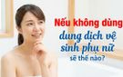 Nếu không dùng dung dịch vệ sinh phụ nữ sẽ thế nào?