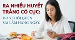 Ra nhiều huyết trắng có cục: do 5 thói quen sai lầm hàng ngày
