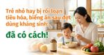 Trẻ nhỏ hay bị rối loạn tiêu hóa, biếng ăn sau đợt dùng kháng sinh: đã có cách!