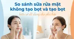 So sánh sữa rửa mặt không tạo bọt và tạo bọt: hiểu rõ để dùng cho phù hợp