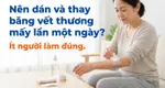 Nên dán và thay băng vết thương mấy lần một ngày? ít người làm đúng