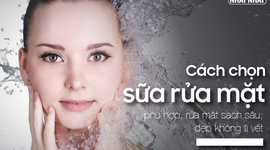 Cách chọn sữa rửa mặt phù hợp, rửa mặt sạch sâu, đẹp không tì vết