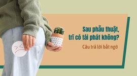 Sau phẫu thuật, trĩ có tái phát không? Câu trả lời bất ngờ