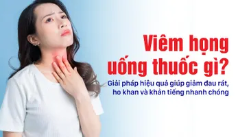 Viêm họng uống thuốc gì? Giải pháp hiệu quả giúp giảm đau rát, ho khan và khản tiếng nhanh chóng