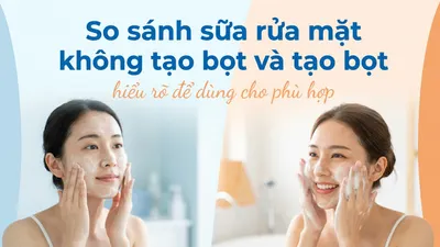So sánh sữa rửa mặt không tạo bọt và tạo bọt: hiểu rõ để dùng cho phù hợp